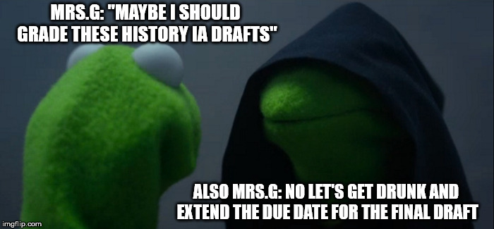 Evil Kermit Meme | MRS.G: "MAYBE I SHOULD GRADE THESE HISTORY IA DRAFTS"; ALSO MRS.G: NO LET'S GET DRUNK AND EXTEND THE DUE DATE FOR THE FINAL DRAFT | image tagged in memes,evil kermit | made w/ Imgflip meme maker