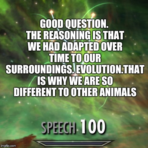 Speech 100 | GOOD QUESTION. THE REASONING IS THAT WE HAD ADAPTED OVER TIME TO OUR SURROUNDINGS. EVOLUTION.THAT IS WHY WE ARE SO DIFFERENT TO OTHER ANIMAL | image tagged in speech 100 | made w/ Imgflip meme maker