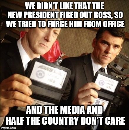 FBI | WE DIDN'T LIKE THAT THE NEW PRESIDENT FIRED OUT BOSS, SO WE TRIED TO FORCE HIM FROM OFFICE; AND THE MEDIA AND HALF THE COUNTRY DON'T CARE | image tagged in fbi | made w/ Imgflip meme maker