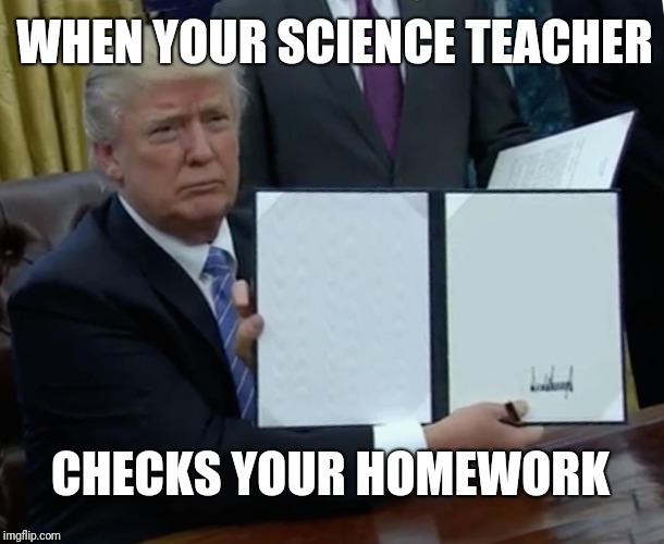 Trump Bill Signing | WHEN YOUR SCIENCE TEACHER; CHECKS YOUR HOMEWORK | image tagged in memes,trump bill signing | made w/ Imgflip meme maker
