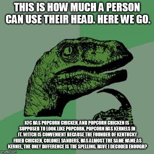 Philosoraptor Meme | THIS IS HOW MUCH A PERSON CAN USE THEIR HEAD. HERE WE GO. KFC HAS POPCORN CHICKEN, AND POPCORN CHICKEN IS SUPPOSED TO LOOK LIKE POPCORN. POPCORN HAS KERNELS IN IT. WITCH IS CONVENIENT BECAUSE THE FOUNDER OF KENTUCKY FRIED CHICKEN, COLONEL SANDERS, HAS ALMOST THE SAME NAME AS KERNEL, THE ONLY DIFFERENCE IS THE SPELLING. HAVE I DECODED ENOUGH? | image tagged in memes,philosoraptor | made w/ Imgflip meme maker
