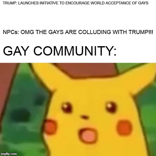 Surprised Pikachu | TRUMP: LAUNCHES INITIATIVE TO ENCOURAGE WORLD ACCEPTANCE OF GAYS; NPCs: OMG THE GAYS ARE COLLUDING WITH TRUMP!!! GAY COMMUNITY: | image tagged in memes,surprised pikachu | made w/ Imgflip meme maker