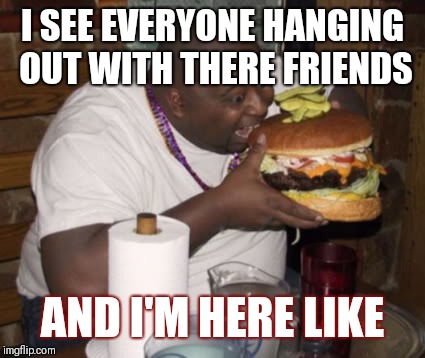 Fat guy eating burger | I SEE EVERYONE HANGING OUT WITH THERE FRIENDS; AND I'M HERE LIKE | image tagged in fat guy eating burger | made w/ Imgflip meme maker