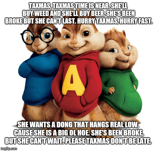 TAXMAS, TAXMAS TIME IS NEAR. SHE'LL BUY WEED AND SHE'LL BUY BEER. SHE'S BEEN BROKE BUT SHE CAN'T LAST. HURRY TAXMAS, HURRY FAST. SHE WANTS A DONG THAT HANGS REAL LOW, CAUSE SHE IS A BIG OL HOE. SHE'S BEEN BROKE, BUT SHE CAN'T WAIT. PLEASE TAXMAS DON'T BE LATE. | image tagged in taxes,funny,comedy | made w/ Imgflip meme maker