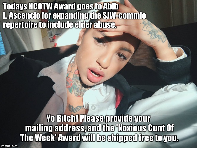 Todays NCOTW Award goes to Abib L. Ascencio for expanding the SJW-commie repertoire to include elder abuse. Yo Bitch! Please provide your mailing address, and the 'Noxious Cunt Of The Week' Award will be shipped free to you. | made w/ Imgflip meme maker