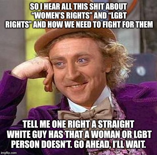 Creepy Condescending Wonka | SO I HEAR ALL THIS SHIT ABOUT “WOMEN’S RIGHTS” AND “LGBT RIGHTS” AND HOW WE NEED TO FIGHT FOR THEM; TELL ME ONE RIGHT A STRAIGHT WHITE GUY HAS THAT A WOMAN OR LGBT PERSON DOESN’T. GO AHEAD, I’LL WAIT. | image tagged in memes,creepy condescending wonka | made w/ Imgflip meme maker