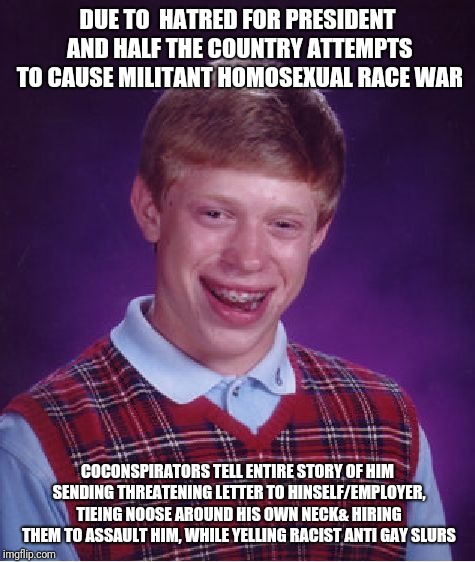 Bad Luck Brian | DUE TO  HATRED FOR PRESIDENT AND HALF THE COUNTRY ATTEMPTS TO CAUSE MILITANT HOMOSEXUAL RACE WAR; COCONSPIRATORS TELL ENTIRE STORY OF HIM SENDING THREATENING LETTER TO HINSELF/EMPLOYER, TIEING NOOSE AROUND HIS OWN NECK& HIRING THEM TO ASSAULT HIM, WHILE YELLING RACIST ANTI GAY SLURS | image tagged in memes,bad luck brian | made w/ Imgflip meme maker