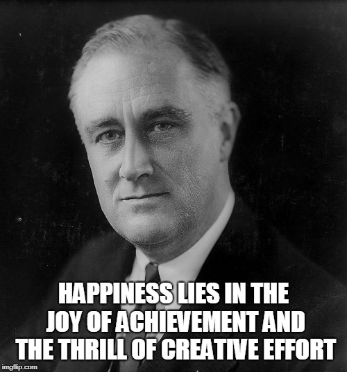 Franklin D. Roosevel | HAPPINESS LIES IN THE JOY OF ACHIEVEMENT AND THE THRILL OF CREATIVE EFFORT | image tagged in politics | made w/ Imgflip meme maker