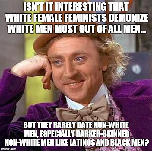 Racism in Feminism | ISN'T IT INTERESTING THAT WHITE FEMALE FEMINISTS DEMONIZE WHITE MEN MOST OUT OF ALL MEN... BUT THEY RARELY DATE NON-WHITE MEN, ESPECIALLY DARKER-SKINNED NON-WHITE MEN LIKE LATINOS AND BLACK MEN? | image tagged in memes,creepy condescending wonka,interracial couple,passive aggressive racism,dating,hypocrisy | made w/ Imgflip meme maker