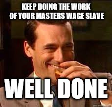 madmen | KEEP DOING THE WORK OF YOUR MASTERS WAGE SLAVE WELL DONE | image tagged in madmen | made w/ Imgflip meme maker