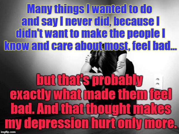 We're all anxious to hurt others | Many things I wanted to do and say I never did, because I didn't want to make the people I know and care about most, feel bad... but that's probably exactly what made them feel bad. And that thought makes my depression hurt only more. | image tagged in depression sadness hurt pain anxiety,inspire,inspirational quote,inspire the people,disappointment,hurt feelings | made w/ Imgflip meme maker