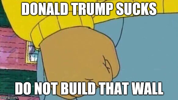 Arthur Fist | DONALD TRUMP SUCKS; DO NOT BUILD THAT WALL | image tagged in memes,arthur fist | made w/ Imgflip meme maker