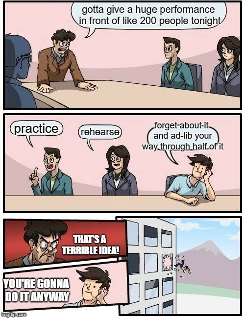 Boardroom Meeting Suggestion Meme | gotta give a huge performance in front of like 200 people tonight; forget about it and ad-lib your way through half of it; practice; rehearse; THAT'S A TERRIBLE IDEA! YOU'RE GONNA DO IT ANYWAY | image tagged in memes,boardroom meeting suggestion | made w/ Imgflip meme maker