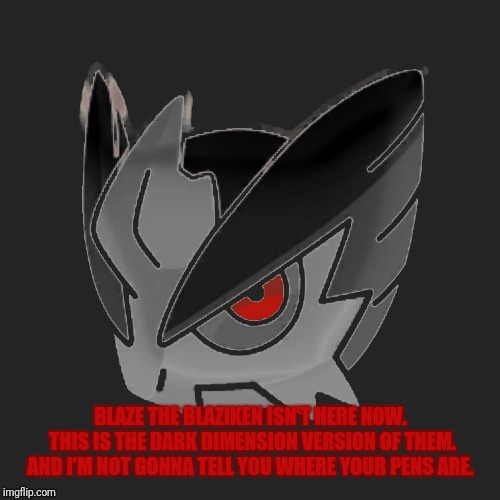 BLAZE THE BLAZIKEN ISN'T HERE NOW. THIS IS THE DARK DIMENSION VERSION OF THEM. AND I'M NOT GONNA TELL YOU WHERE YOUR PENS ARE. | made w/ Imgflip meme maker