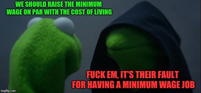 Evil Kermit Meme | WE SHOULD RAISE THE MINIMUM WAGE ON PAR WITH THE COST OF LIVING F**K EM, IT'S THEIR FAULT FOR HAVING A MINIMUM WAGE JOB | image tagged in memes,evil kermit | made w/ Imgflip meme maker