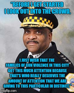 Chicago Police Superintendent Eddie Johnson To The Mainstream Media | "BEFORE I GET STARTED I LOOK OUT INTO THE CROWD, I JUST WISH THAT THE FAMILIES OF GUN VIOLENCE IN THIS CITY GOT THIS MUCH ATTENTION BECAUSE THAT'S WHO REALLY DESERVES THE AMOUNT OF ATTENTION THAT WE ARE GIVING TO THIS PARTICULAR IN DISTINCT," | image tagged in jussie smollett,mainstream media,chicago,police | made w/ Imgflip meme maker