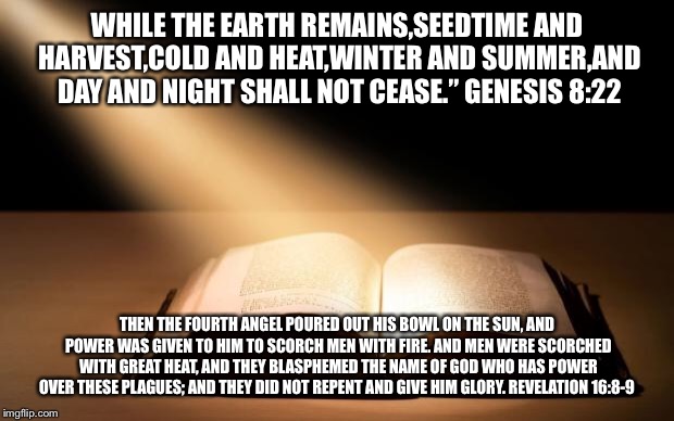 The Word of God is the True Light of my life | WHILE THE EARTH REMAINS,SEEDTIME AND HARVEST,COLD AND HEAT,WINTER AND SUMMER,AND DAY AND NIGHT SHALL NOT CEASE.”
GENESIS 8:22; THEN THE FOURTH ANGEL POURED OUT HIS BOWL ON THE SUN, AND POWER WAS GIVEN TO HIM TO SCORCH MEN WITH FIRE. AND MEN WERE SCORCHED WITH GREAT HEAT, AND THEY BLASPHEMED THE NAME OF GOD WHO HAS POWER OVER THESE PLAGUES; AND THEY DID NOT REPENT AND GIVE HIM GLORY.
REVELATION 16:8-9 | image tagged in the word of god is the true light of my life | made w/ Imgflip meme maker