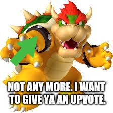 Bowser | NOT ANY MORE. I WANT TO GIVE YA AN UPVOTE. | image tagged in bowser | made w/ Imgflip meme maker