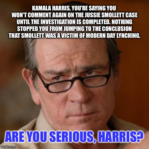 When a Social Justice Warrior steps backwards | KAMALA HARRIS, YOU’RE SAYING YOU WON’T COMMENT AGAIN ON THE JUSSIE SMOLLETT CASE UNTIL THE INVESTIGATION IS COMPLETED. NOTHING STOPPED YOU FROM JUMPING TO THE CONCLUSION THAT SMOLLETT WAS A VICTIM OF MODERN DAY LYNCHING. ARE YOU SERIOUS, HARRIS? | image tagged in tommy lee jones are you serious,memes,kamala harris,fake news,political,jussie smollett | made w/ Imgflip meme maker