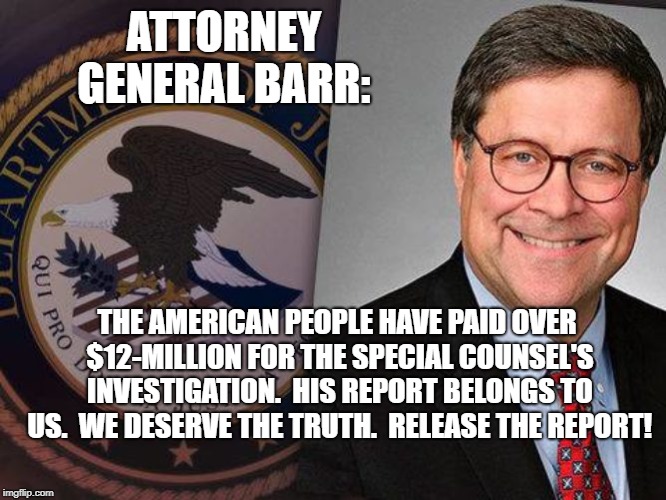 Attorney General Barr | ATTORNEY GENERAL BARR:; THE AMERICAN PEOPLE HAVE PAID OVER $12-MILLION FOR THE SPECIAL COUNSEL'S INVESTIGATION.  HIS REPORT BELONGS TO US.  WE DESERVE THE TRUTH.  RELEASE THE REPORT! | image tagged in political meme | made w/ Imgflip meme maker