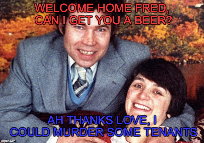 Just what you need after a hard day doing gardening | WELCOME HOME FRED, CAN I GET YOU A BEER? AH THANKS LOVE, I COULD MURDER SOME TENANTS | image tagged in fred west,bad pun,puns,murderer | made w/ Imgflip meme maker