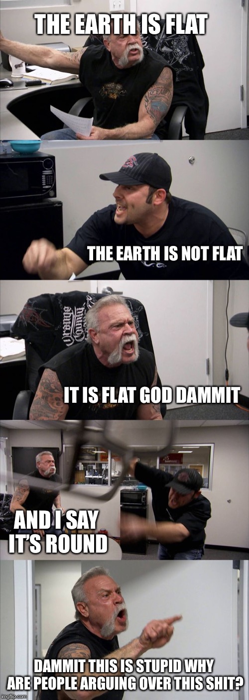 American Chopper Argument Meme | THE EARTH IS FLAT; THE EARTH IS NOT FLAT; IT IS FLAT GOD DAMMIT; AND I SAY IT’S ROUND; DAMMIT THIS IS STUPID WHY ARE PEOPLE ARGUING OVER THIS SHIT? | image tagged in memes,american chopper argument | made w/ Imgflip meme maker