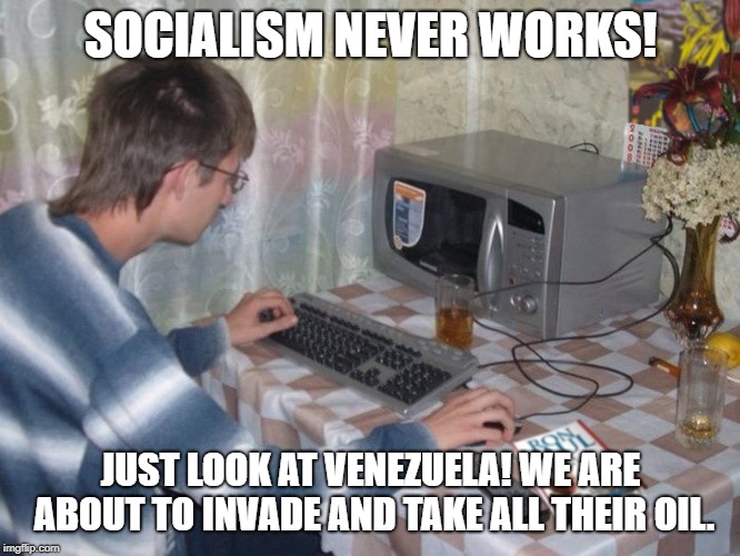 Microwave Libertarian | SOCIALISM NEVER WORKS! JUST LOOK AT VENEZUELA! WE ARE ABOUT TO INVADE AND TAKE ALL THEIR OIL. | image tagged in microwave libertarian | made w/ Imgflip meme maker