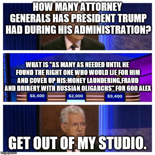 Jeopardy | HOW MANY ATTORNEY GENERALS HAS PRESIDENT TRUMP HAD DURING HIS ADMINISTRATION? WHAT IS "AS MANY AS NEEDED UNTIL HE FOUND THE RIGHT ONE WHO WOULD LIE FOR HIM AND COVER UP HIS:MONEY LAUNDERING,FRAUD AND BRIBERY WITH RUSSIAN OLIGARCHS" FOR 600 ALEX; GET OUT OF MY STUDIO. | image tagged in jeopardy | made w/ Imgflip meme maker