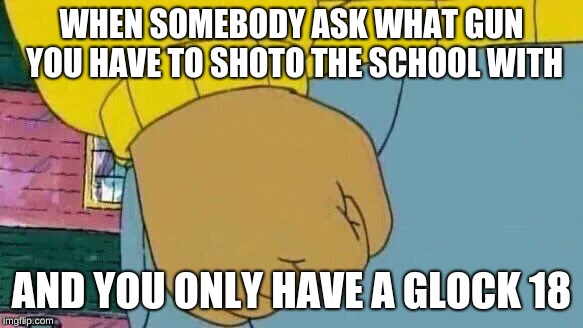 Arthur Fist | WHEN SOMEBODY ASK WHAT GUN YOU HAVE TO SHOTO THE SCHOOL WITH; AND YOU ONLY HAVE A GLOCK 18 | image tagged in memes,arthur fist | made w/ Imgflip meme maker
