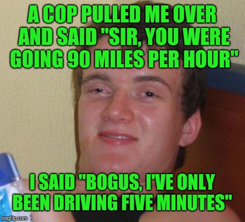 10 Guy Meme | A COP PULLED ME OVER AND SAID "SIR, YOU WERE GOING 90 MILES PER HOUR"; I SAID "BOGUS, I'VE ONLY BEEN DRIVING FIVE MINUTES" | image tagged in memes,10 guy,jbmemegeek | made w/ Imgflip meme maker