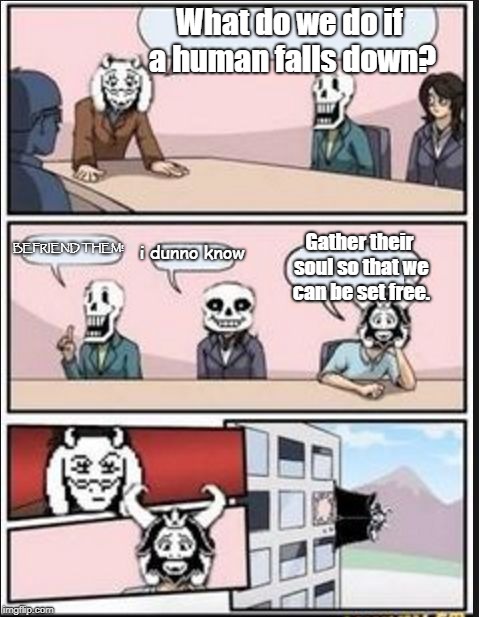 Boardroom Meeting Suggestion (Undertale Version) | What do we do if a human falls down? BEFRIEND THEM! Gather their soul so that we can be set free. i dunno know | image tagged in boardroom meeting suggestion undertale version | made w/ Imgflip meme maker