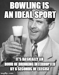 Guy Beer | BOWLING IS AN IDEAL SPORT; IT'S BASICALLY AN HOUR OF DRINKING INTERRUPTED BY 6 SECONDS OF EXECISE | image tagged in guy beer | made w/ Imgflip meme maker