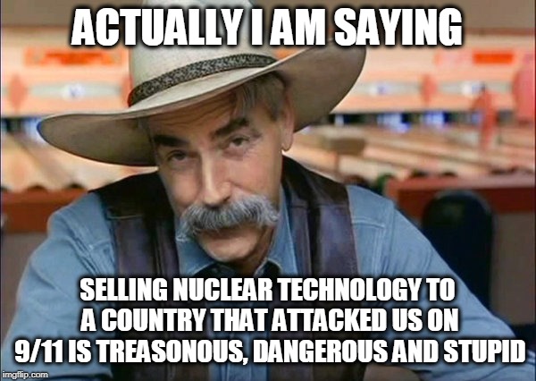 Sam Elliott special kind of stupid | ACTUALLY I AM SAYING SELLING NUCLEAR TECHNOLOGY TO A COUNTRY THAT ATTACKED US ON 9/11 IS TREASONOUS, DANGEROUS AND STUPID | image tagged in sam elliott special kind of stupid | made w/ Imgflip meme maker