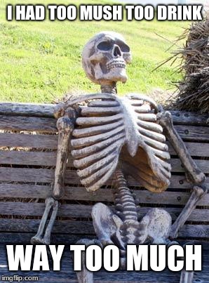 Waiting Skeleton | I HAD TOO MUSH TOO DRINK; WAY TOO MUCH | image tagged in memes,waiting skeleton | made w/ Imgflip meme maker