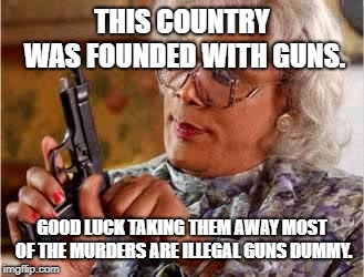 Madea with Gun | THIS COUNTRY WAS FOUNDED WITH GUNS. GOOD LUCK TAKING THEM AWAY MOST OF THE MURDERS ARE ILLEGAL GUNS DUMMY. | image tagged in madea with gun | made w/ Imgflip meme maker