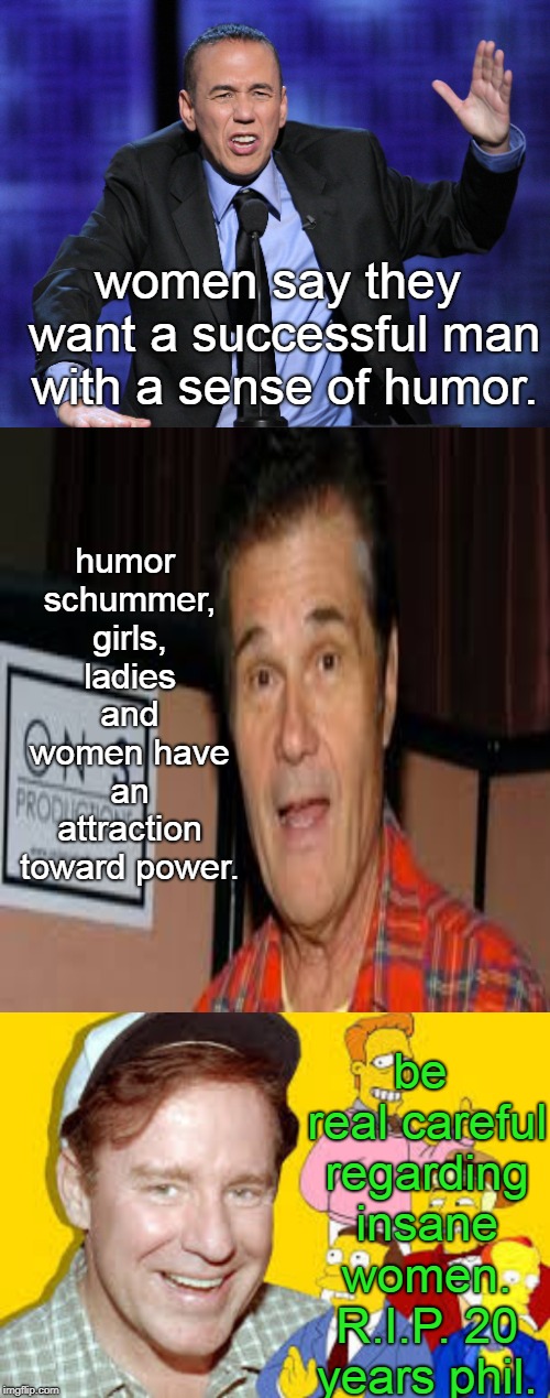 on the vast topic of what  women want, the comics are rarely  at a loss for words.but crazy kills. R.I.P. phil hartman. | women say they want a successful man with a sense of humor. humor schummer, girls, ladies and women have an attraction toward power. be real careful regarding insane women. R.I.P. 20 years phil. | image tagged in gilbert gottfried,phil hartman,fred willard,women vs men,memes | made w/ Imgflip meme maker