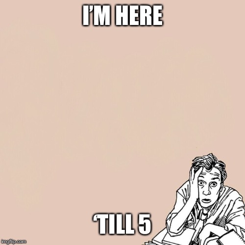 Stressed guy | I’M HERE; ‘TILL 5 | image tagged in stressed guy | made w/ Imgflip meme maker