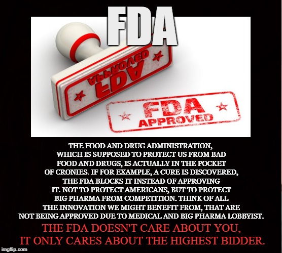 Pharmaceutical Protectionism | FDA; THE FOOD AND DRUG ADMINISTRATION, WHICH IS SUPPOSED TO PROTECT US FROM BAD FOOD AND DRUGS, IS ACTUALLY IN THE POCKET OF CRONIES. IF FOR EXAMPLE, A CURE IS DISCOVERED, THE FDA BLOCKS IT INSTEAD OF APPROVING IT. NOT TO PROTECT AMERICANS, BUT TO PROTECT BIG PHARMA FROM COMPETITION. THINK OF ALL THE INNOVATION WE MIGHT BENEFIT FROM, THAT ARE NOT BEING APPROVED DUE TO MEDICAL AND BIG PHARMA LOBBYIST. THE FDA DOESN'T CARE ABOUT YOU, IT ONLY CARES ABOUT THE HIGHEST BIDDER. | image tagged in fda,big pharma,pharmaceutical,medicine,protectionism,lobbyist | made w/ Imgflip meme maker