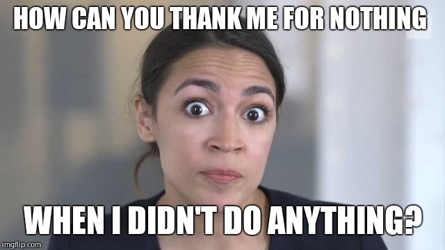 Crazy Alexandria Ocasio-Cortez | HOW CAN YOU THANK ME FOR NOTHING WHEN I DIDN'T DO ANYTHING? | image tagged in crazy alexandria ocasio-cortez | made w/ Imgflip meme maker