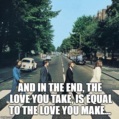 The beatles | AND IN THE END, THE LOVE YOU TAKE, IS EQUAL TO THE LOVE YOU MAKE... | image tagged in the beatles | made w/ Imgflip meme maker