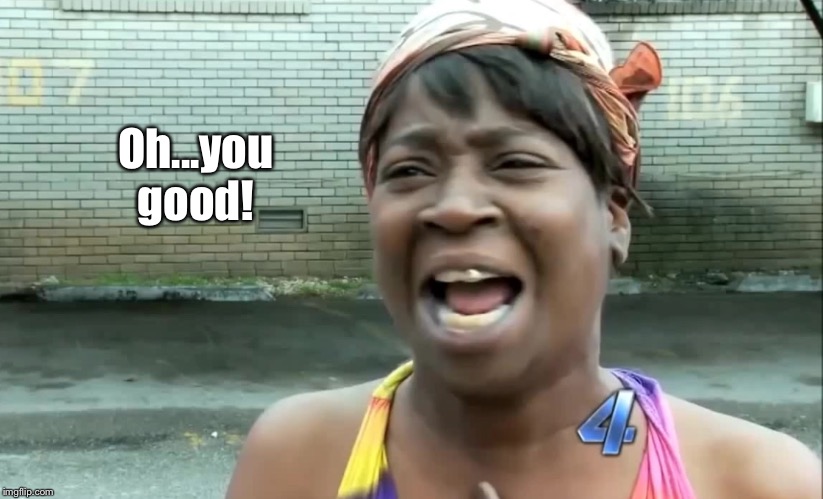 Ain’t nobody got time for that! | Oh...you good! | image tagged in aint nobody got time for that | made w/ Imgflip meme maker