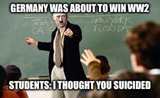 Grammar Nazi Teacher | GERMANY WAS ABOUT TO WIN WW2; STUDENTS: I THOUGHT YOU SUICIDED | image tagged in grammar nazi teacher | made w/ Imgflip meme maker
