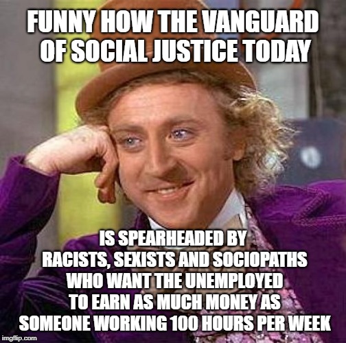 Creepy Condescending Wonka Meme | FUNNY HOW THE VANGUARD OF SOCIAL JUSTICE TODAY; IS SPEARHEADED BY RACISTS, SEXISTS AND SOCIOPATHS WHO WANT THE UNEMPLOYED TO EARN AS MUCH MONEY AS SOMEONE WORKING 100 HOURS PER WEEK | image tagged in memes,creepy condescending wonka | made w/ Imgflip meme maker