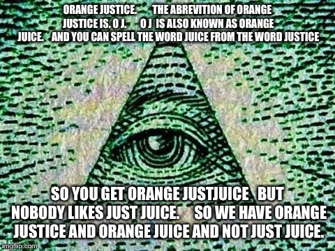 Orange justice is the illuminati | ORANGE JUSTICE.        THE ABREVITION OF ORANGE JUSTICE IS. O J.       O J  IS ALSO KNOWN AS ORANGE JUICE.    AND YOU CAN SPELL THE WORD JUICE FROM THE WORD JUSTICE; SO YOU GET ORANGE JUSTJUICE   BUT NOBODY LIKES JUST JUICE.     SO WE HAVE ORANGE JUSTICE AND ORANGE JUICE AND NOT JUST JUICE. | image tagged in illuminati | made w/ Imgflip meme maker