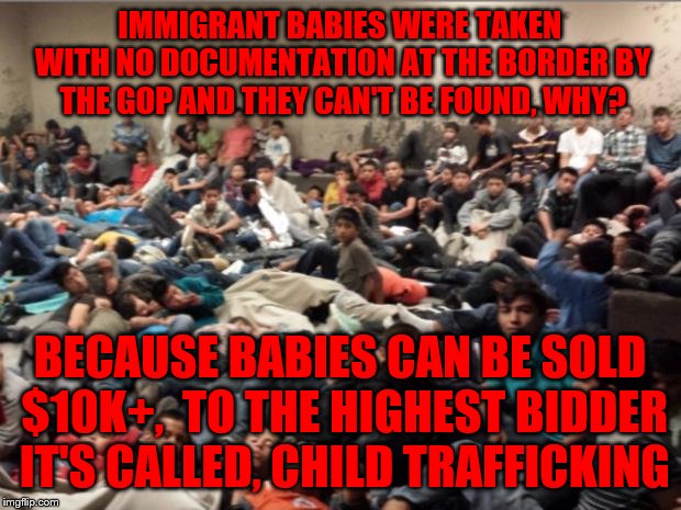 immigrant children | IMMIGRANT BABIES WERE TAKEN WITH NO DOCUMENTATION AT THE BORDER BY THE GOP AND THEY CAN'T BE FOUND, WHY? BECAUSE BABIES CAN BE SOLD $10K+,  TO THE HIGHEST BIDDER IT'S CALLED, CHILD TRAFFICKING | image tagged in immigrant children | made w/ Imgflip meme maker