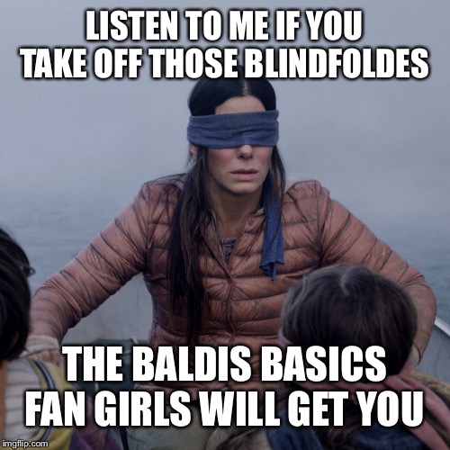 Bird Box Meme | LISTEN TO ME IF YOU TAKE OFF THOSE BLINDFOLDES; THE BALDIS BASICS FAN GIRLS WILL GET YOU | image tagged in birdbox | made w/ Imgflip meme maker