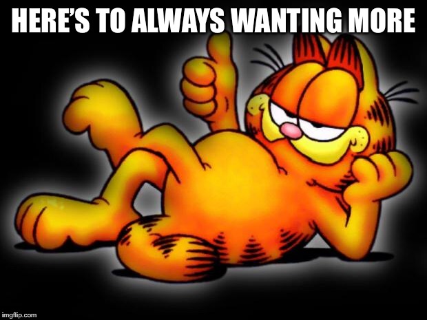 garfield thumbs up | HERE’S TO ALWAYS WANTING MORE | image tagged in garfield thumbs up | made w/ Imgflip meme maker