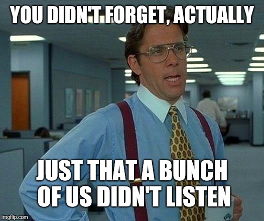 That Would Be Great Meme | YOU DIDN'T FORGET, ACTUALLY JUST THAT A BUNCH OF US DIDN'T LISTEN | image tagged in memes,that would be great | made w/ Imgflip meme maker