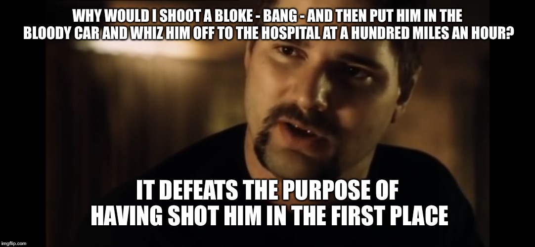 WHY WOULD I SHOOT A BLOKE - BANG - AND THEN PUT HIM IN THE BLOODY CAR AND WHIZ HIM OFF TO THE HOSPITAL AT A HUNDRED MILES AN HOUR? IT DEFEATS THE PURPOSE OF HAVING SHOT HIM IN THE FIRST PLACE | image tagged in defeats the purpose of shooting him on the first place | made w/ Imgflip meme maker
