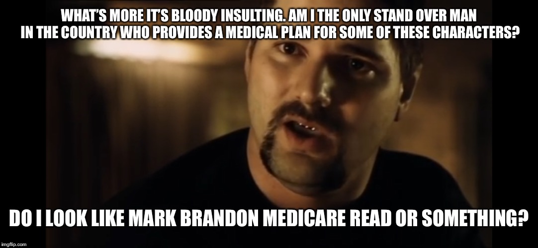 WHAT’S MORE IT’S BLOODY INSULTING. AM I THE ONLY STAND OVER MAN IN THE COUNTRY WHO PROVIDES A MEDICAL PLAN FOR SOME OF THESE CHARACTERS? DO I LOOK LIKE MARK BRANDON MEDICARE READ OR SOMETHING? | image tagged in mark brandon medicare read | made w/ Imgflip meme maker